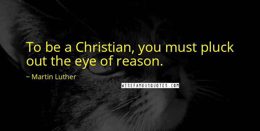 Martin Luther Quotes: To be a Christian, you must pluck out the eye of reason.