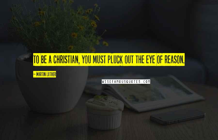 Martin Luther Quotes: To be a Christian, you must pluck out the eye of reason.