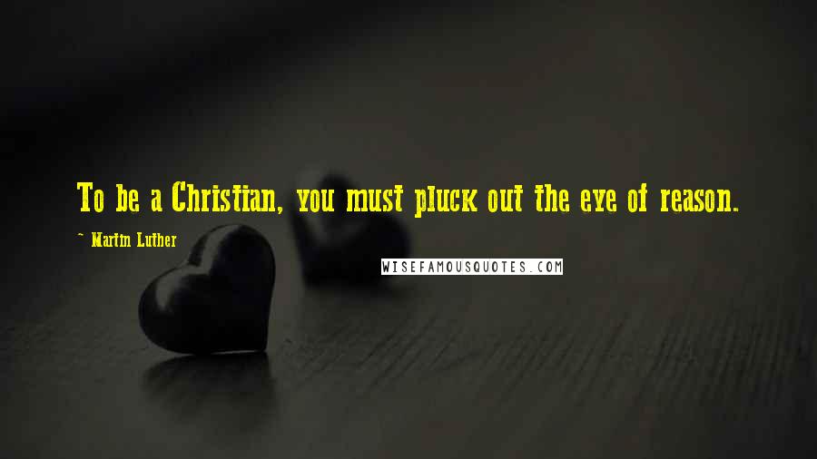 Martin Luther Quotes: To be a Christian, you must pluck out the eye of reason.