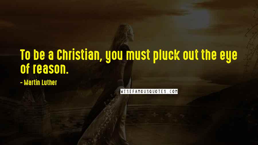 Martin Luther Quotes: To be a Christian, you must pluck out the eye of reason.
