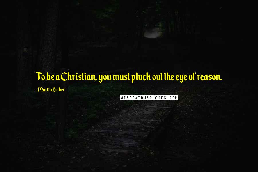 Martin Luther Quotes: To be a Christian, you must pluck out the eye of reason.