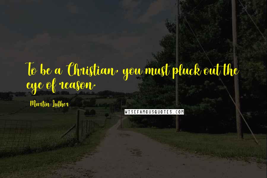 Martin Luther Quotes: To be a Christian, you must pluck out the eye of reason.