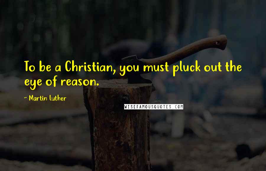 Martin Luther Quotes: To be a Christian, you must pluck out the eye of reason.