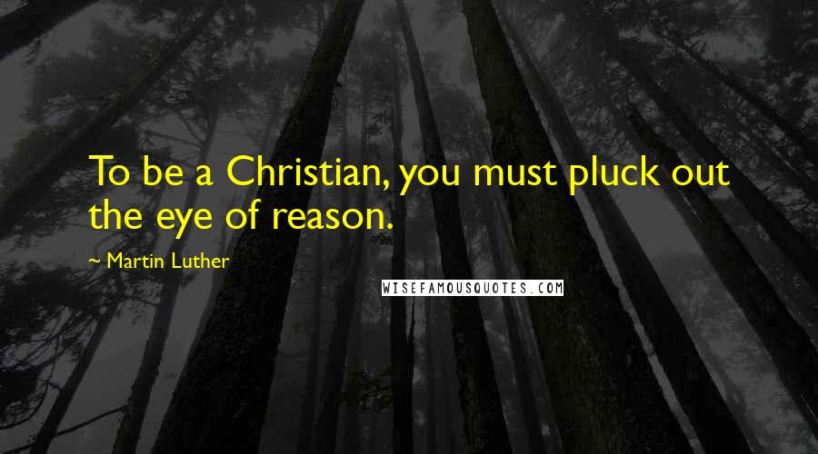 Martin Luther Quotes: To be a Christian, you must pluck out the eye of reason.