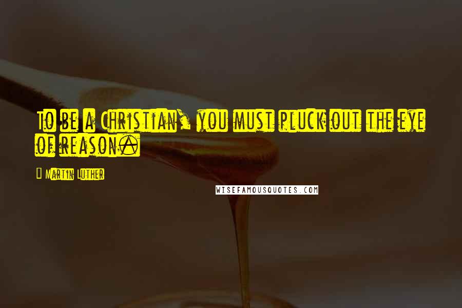 Martin Luther Quotes: To be a Christian, you must pluck out the eye of reason.