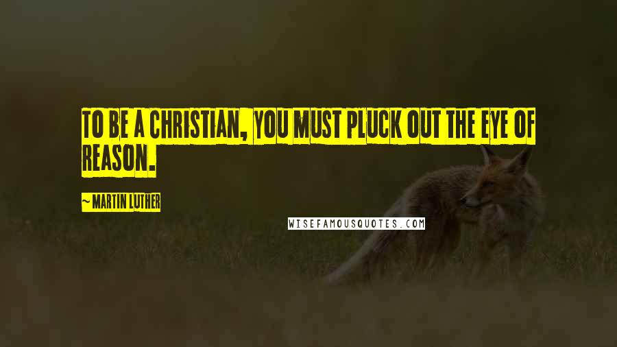 Martin Luther Quotes: To be a Christian, you must pluck out the eye of reason.