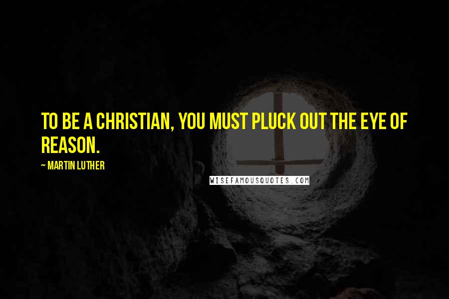 Martin Luther Quotes: To be a Christian, you must pluck out the eye of reason.