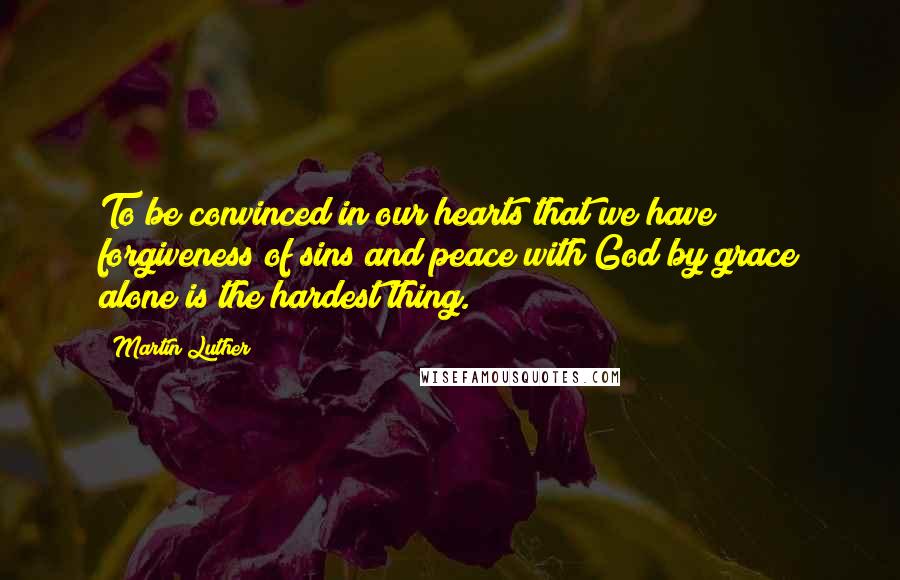 Martin Luther Quotes: To be convinced in our hearts that we have forgiveness of sins and peace with God by grace alone is the hardest thing.