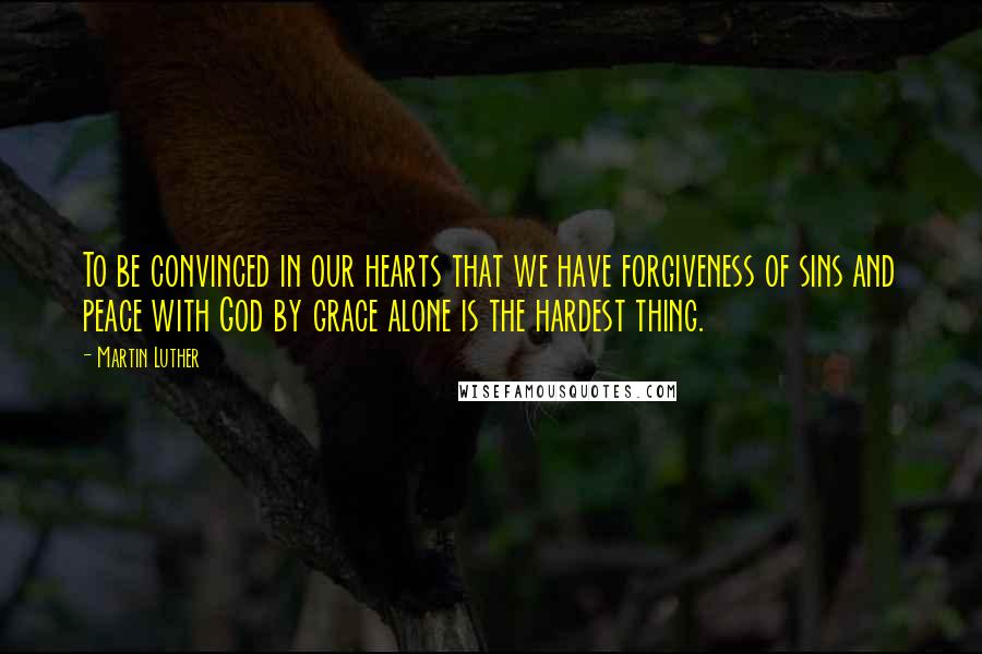 Martin Luther Quotes: To be convinced in our hearts that we have forgiveness of sins and peace with God by grace alone is the hardest thing.