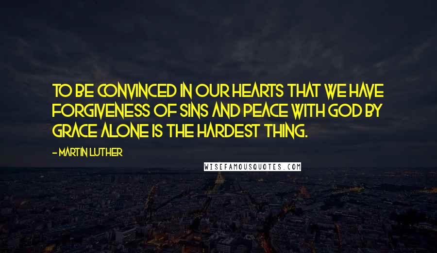 Martin Luther Quotes: To be convinced in our hearts that we have forgiveness of sins and peace with God by grace alone is the hardest thing.
