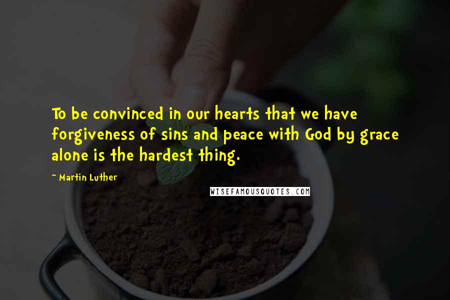 Martin Luther Quotes: To be convinced in our hearts that we have forgiveness of sins and peace with God by grace alone is the hardest thing.