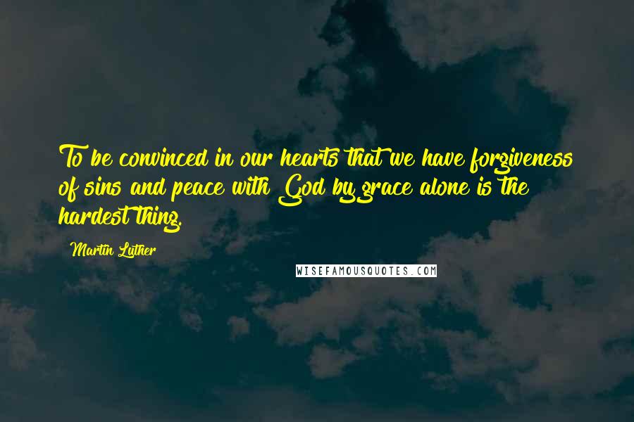 Martin Luther Quotes: To be convinced in our hearts that we have forgiveness of sins and peace with God by grace alone is the hardest thing.