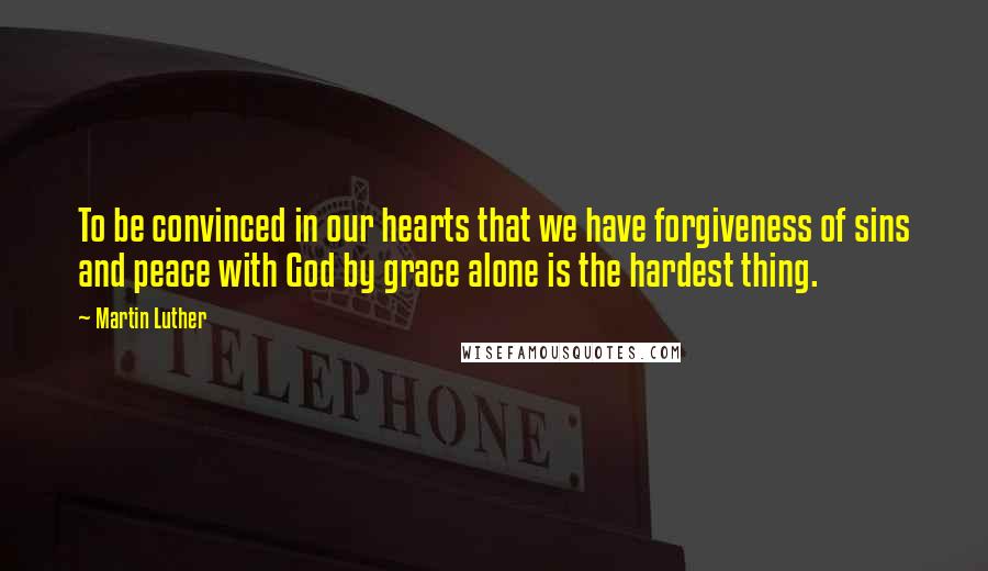 Martin Luther Quotes: To be convinced in our hearts that we have forgiveness of sins and peace with God by grace alone is the hardest thing.