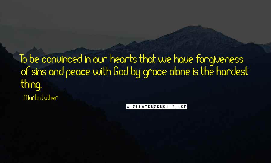 Martin Luther Quotes: To be convinced in our hearts that we have forgiveness of sins and peace with God by grace alone is the hardest thing.