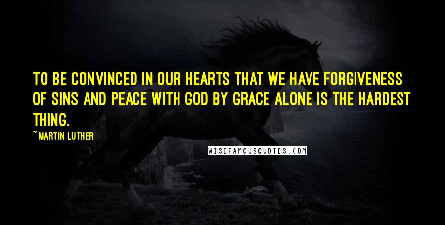 Martin Luther Quotes: To be convinced in our hearts that we have forgiveness of sins and peace with God by grace alone is the hardest thing.