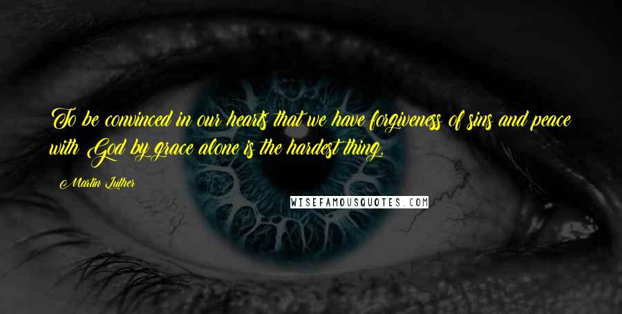 Martin Luther Quotes: To be convinced in our hearts that we have forgiveness of sins and peace with God by grace alone is the hardest thing.