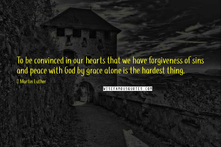 Martin Luther Quotes: To be convinced in our hearts that we have forgiveness of sins and peace with God by grace alone is the hardest thing.