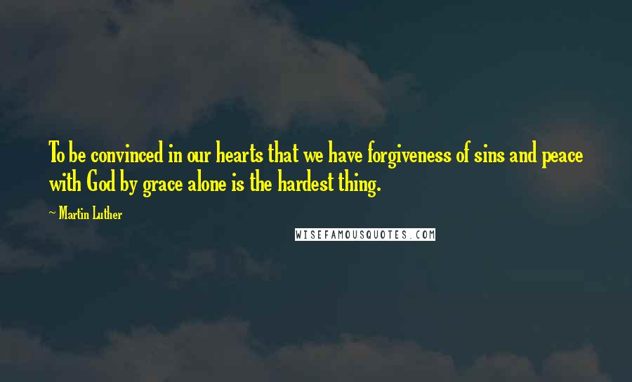 Martin Luther Quotes: To be convinced in our hearts that we have forgiveness of sins and peace with God by grace alone is the hardest thing.