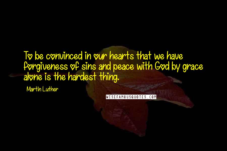 Martin Luther Quotes: To be convinced in our hearts that we have forgiveness of sins and peace with God by grace alone is the hardest thing.