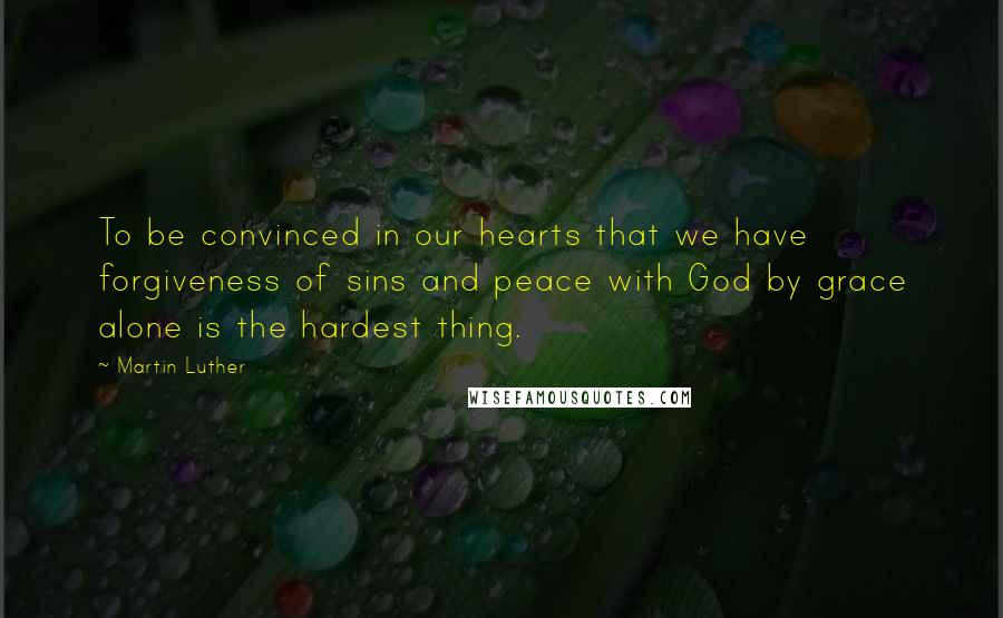 Martin Luther Quotes: To be convinced in our hearts that we have forgiveness of sins and peace with God by grace alone is the hardest thing.