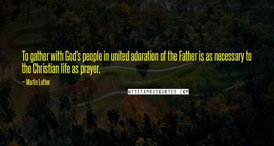 Martin Luther Quotes: To gather with God's people in united adoration of the Father is as necessary to the Christian life as prayer.