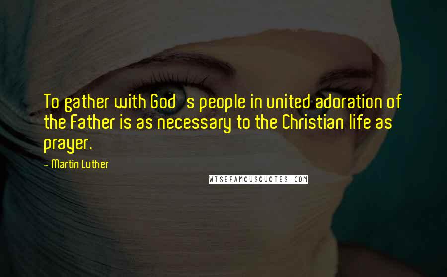 Martin Luther Quotes: To gather with God's people in united adoration of the Father is as necessary to the Christian life as prayer.