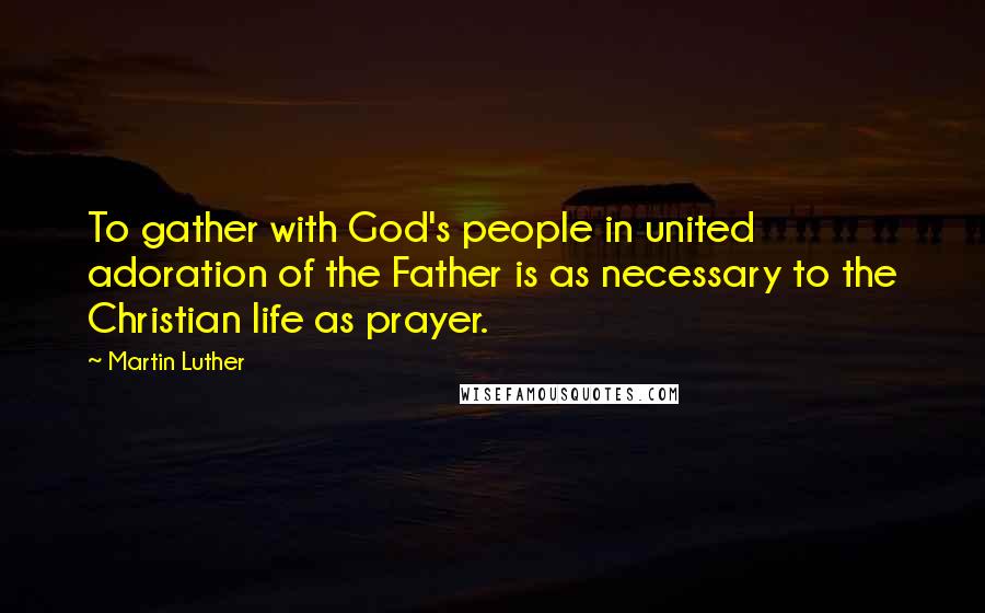 Martin Luther Quotes: To gather with God's people in united adoration of the Father is as necessary to the Christian life as prayer.