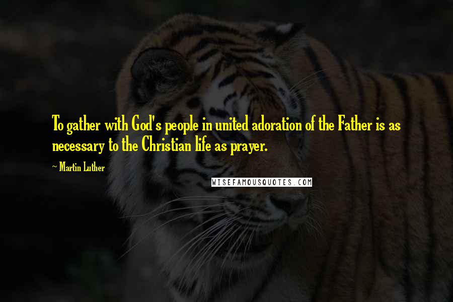 Martin Luther Quotes: To gather with God's people in united adoration of the Father is as necessary to the Christian life as prayer.