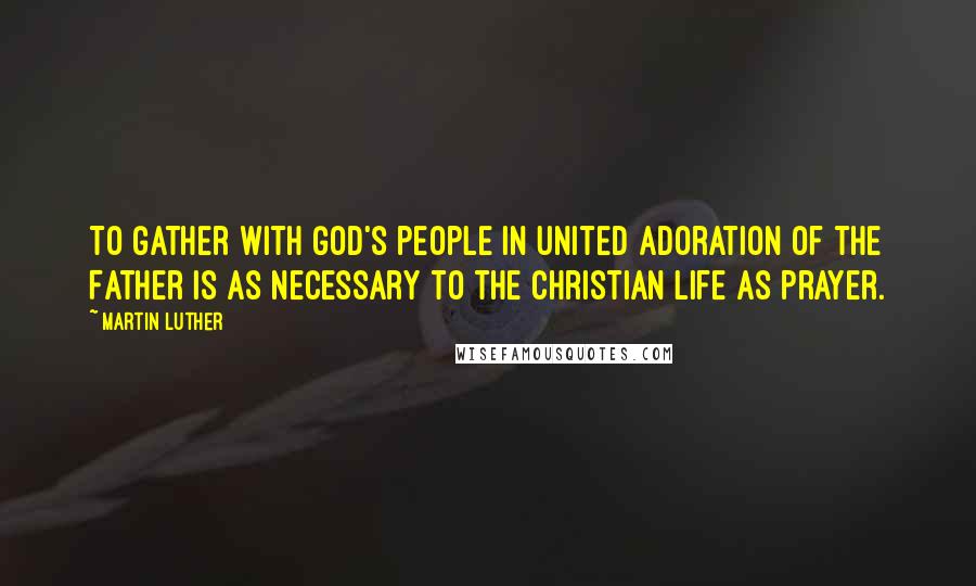Martin Luther Quotes: To gather with God's people in united adoration of the Father is as necessary to the Christian life as prayer.
