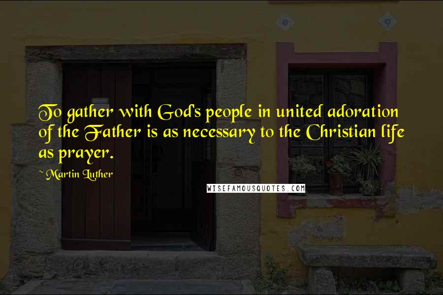 Martin Luther Quotes: To gather with God's people in united adoration of the Father is as necessary to the Christian life as prayer.
