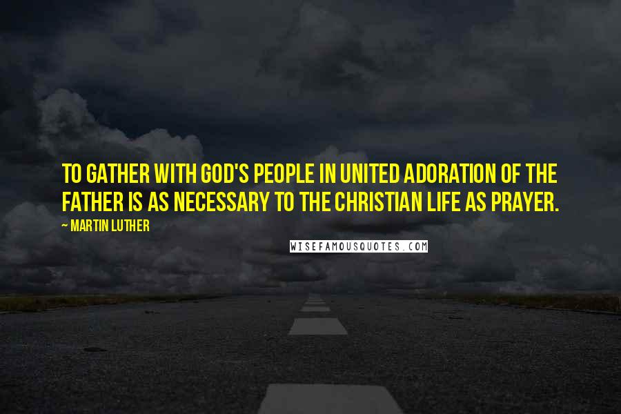 Martin Luther Quotes: To gather with God's people in united adoration of the Father is as necessary to the Christian life as prayer.