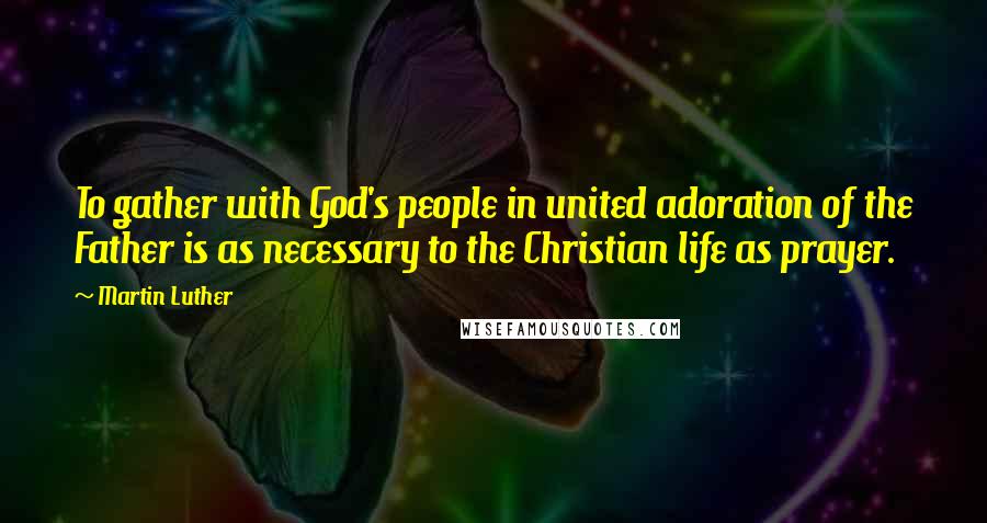 Martin Luther Quotes: To gather with God's people in united adoration of the Father is as necessary to the Christian life as prayer.