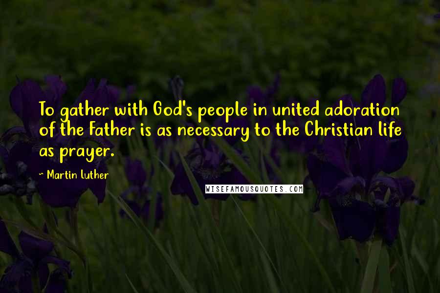 Martin Luther Quotes: To gather with God's people in united adoration of the Father is as necessary to the Christian life as prayer.