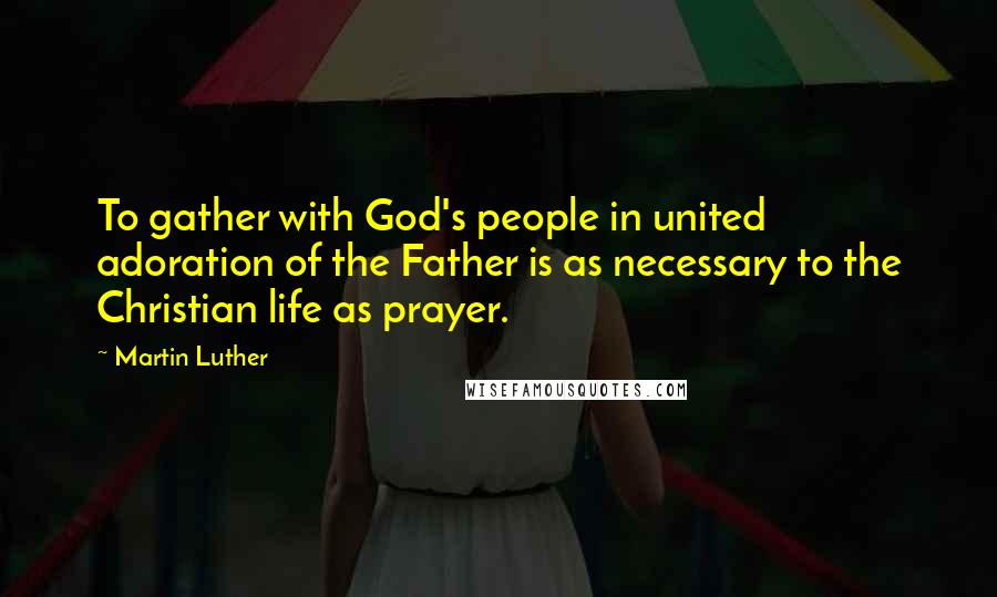 Martin Luther Quotes: To gather with God's people in united adoration of the Father is as necessary to the Christian life as prayer.