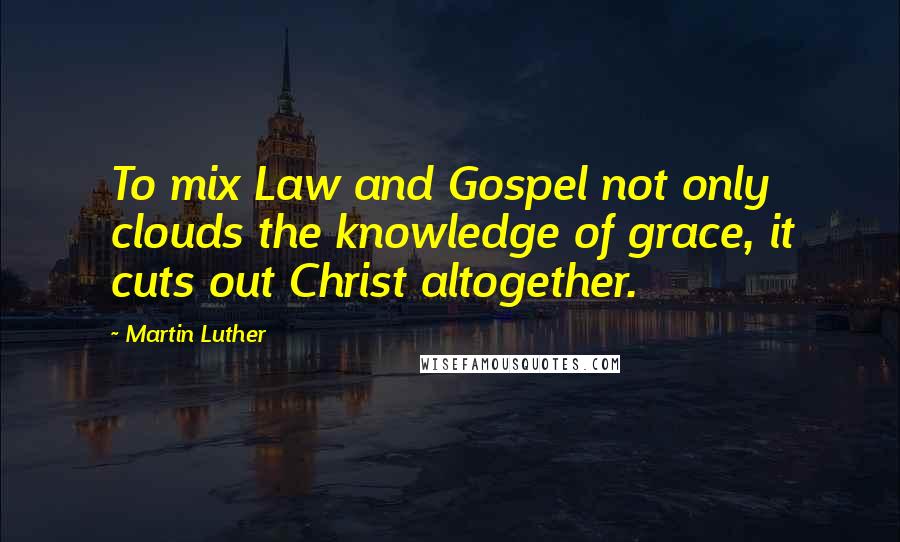 Martin Luther Quotes: To mix Law and Gospel not only clouds the knowledge of grace, it cuts out Christ altogether.