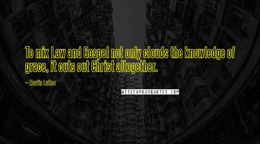 Martin Luther Quotes: To mix Law and Gospel not only clouds the knowledge of grace, it cuts out Christ altogether.
