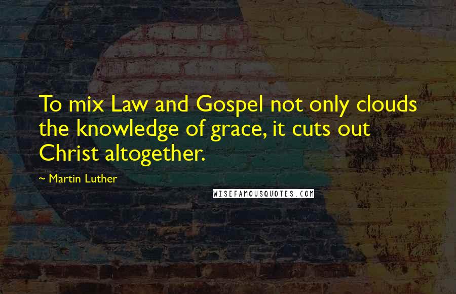 Martin Luther Quotes: To mix Law and Gospel not only clouds the knowledge of grace, it cuts out Christ altogether.