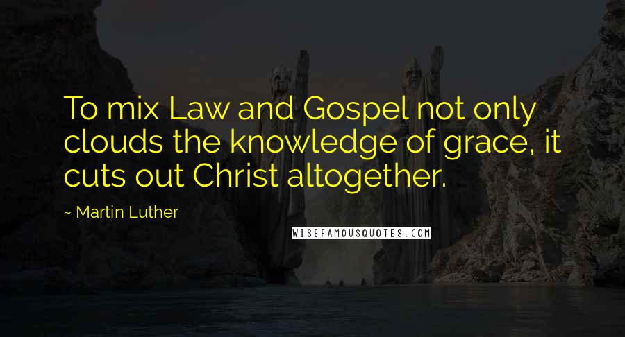 Martin Luther Quotes: To mix Law and Gospel not only clouds the knowledge of grace, it cuts out Christ altogether.