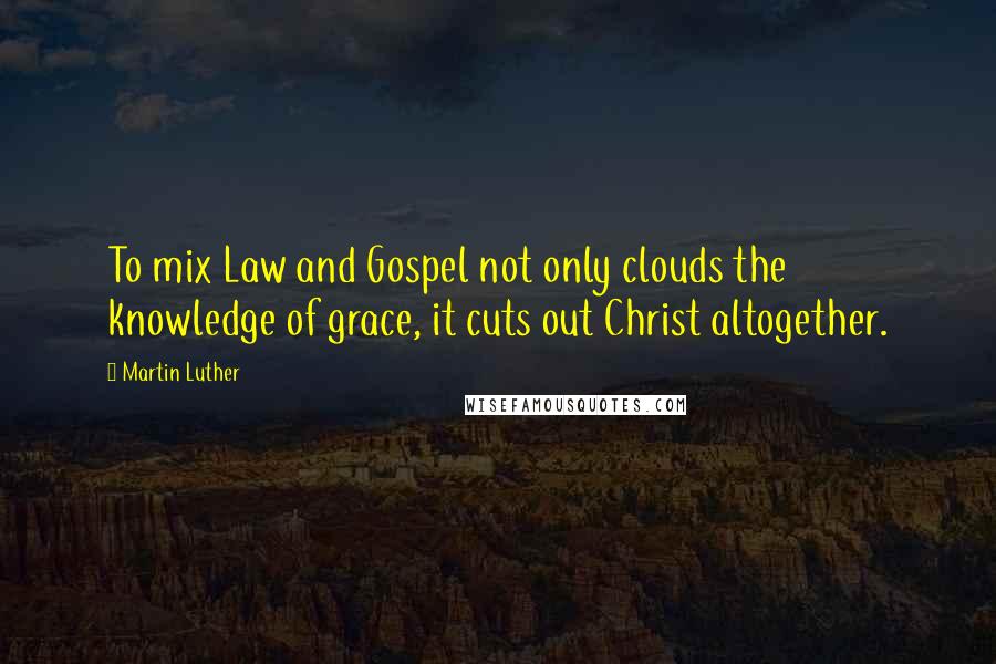 Martin Luther Quotes: To mix Law and Gospel not only clouds the knowledge of grace, it cuts out Christ altogether.