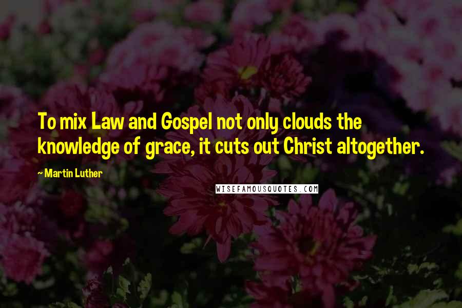 Martin Luther Quotes: To mix Law and Gospel not only clouds the knowledge of grace, it cuts out Christ altogether.