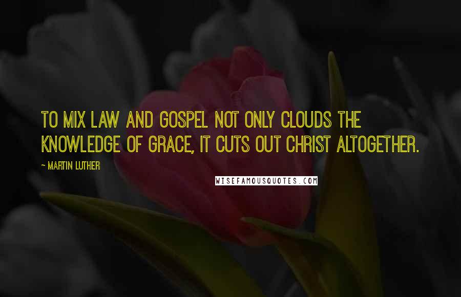 Martin Luther Quotes: To mix Law and Gospel not only clouds the knowledge of grace, it cuts out Christ altogether.