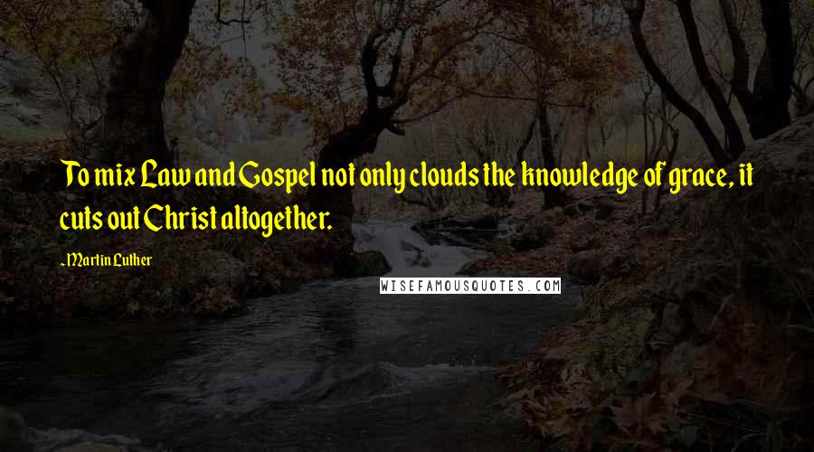 Martin Luther Quotes: To mix Law and Gospel not only clouds the knowledge of grace, it cuts out Christ altogether.
