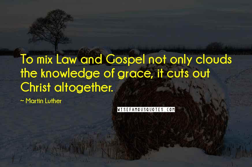 Martin Luther Quotes: To mix Law and Gospel not only clouds the knowledge of grace, it cuts out Christ altogether.