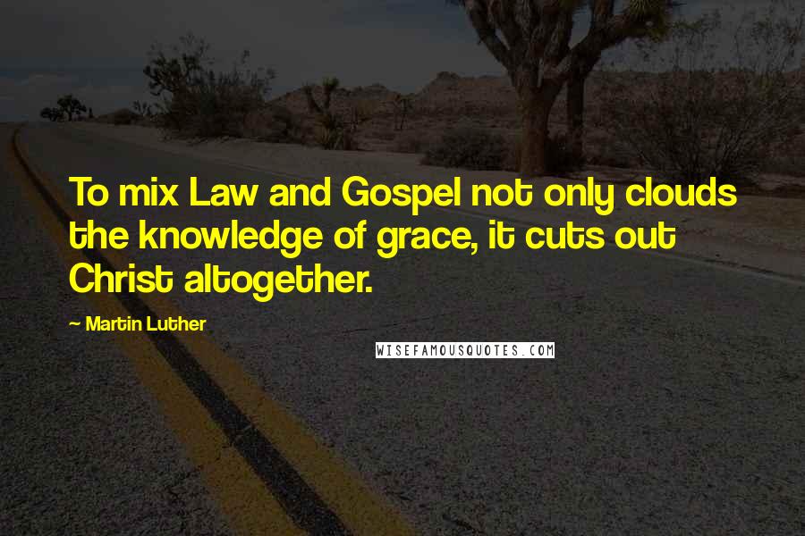 Martin Luther Quotes: To mix Law and Gospel not only clouds the knowledge of grace, it cuts out Christ altogether.