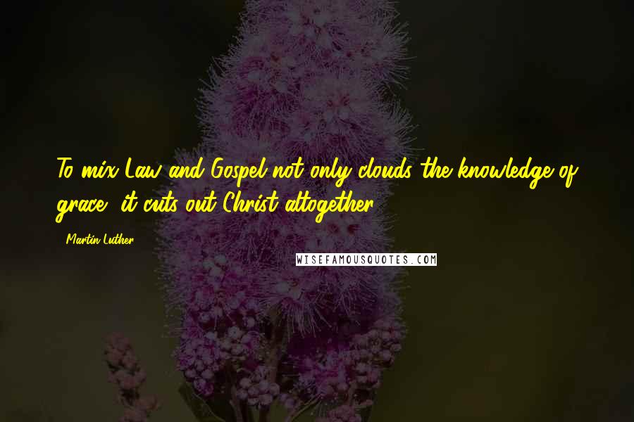 Martin Luther Quotes: To mix Law and Gospel not only clouds the knowledge of grace, it cuts out Christ altogether.