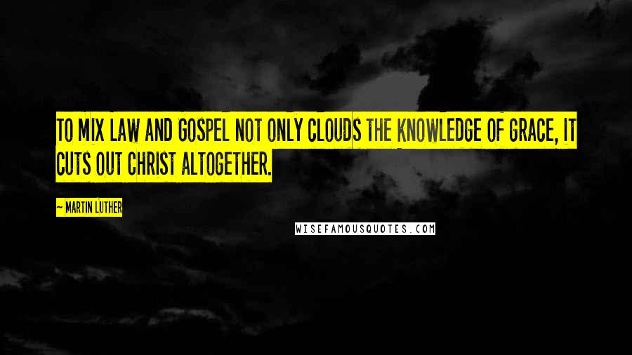 Martin Luther Quotes: To mix Law and Gospel not only clouds the knowledge of grace, it cuts out Christ altogether.