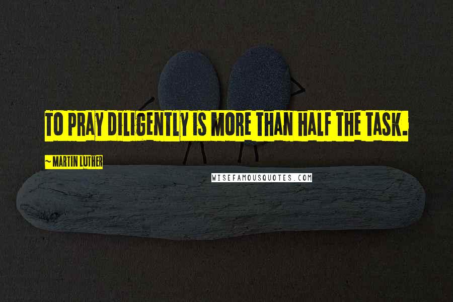 Martin Luther Quotes: To pray diligently is more than half the task.