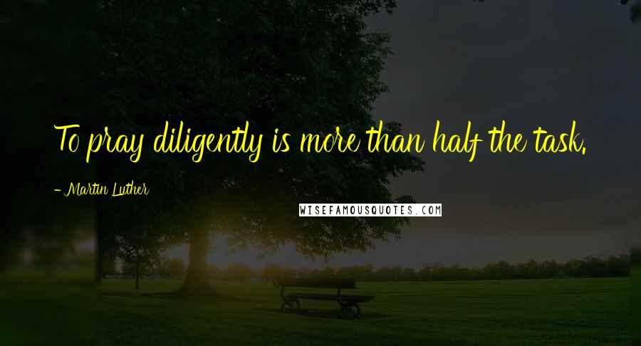 Martin Luther Quotes: To pray diligently is more than half the task.