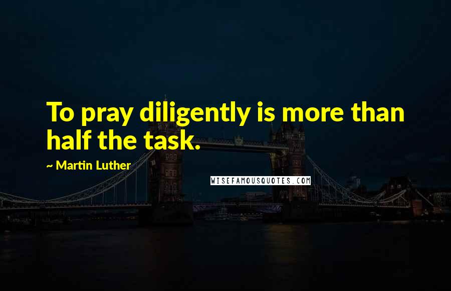 Martin Luther Quotes: To pray diligently is more than half the task.