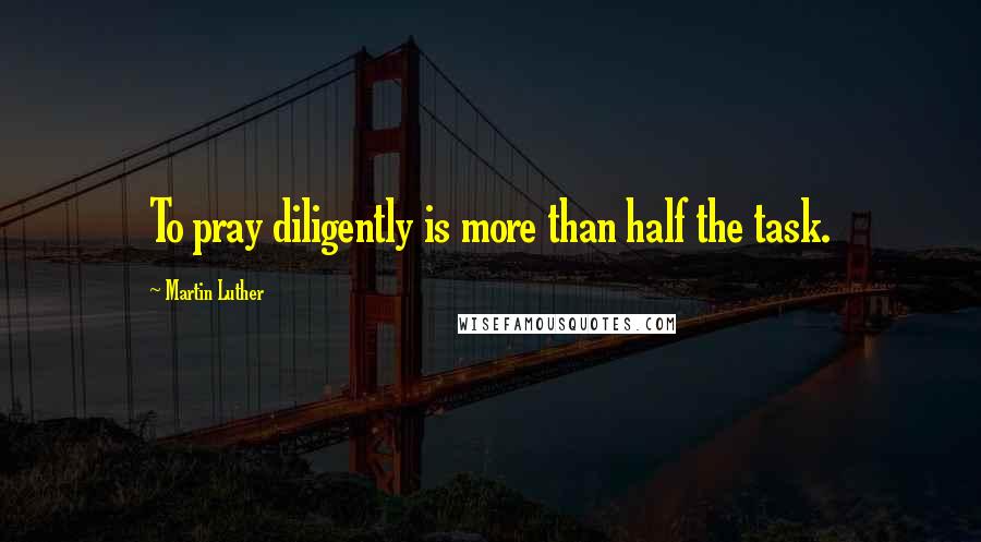 Martin Luther Quotes: To pray diligently is more than half the task.